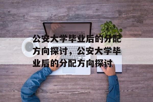 公安大学毕业后的分配方向探讨，公安大学毕业后的分配方向探讨