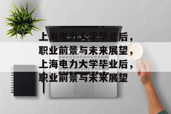 上海电力大学毕业后，职业前景与未来展望，上海电力大学毕业后，职业前景与未来展望