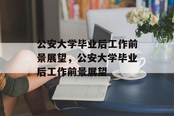 公安大学毕业后工作前景展望，公安大学毕业后工作前景展望