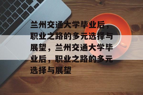 兰州交通大学毕业后，职业之路的多元选择与展望，兰州交通大学毕业后，职业之路的多元选择与展望