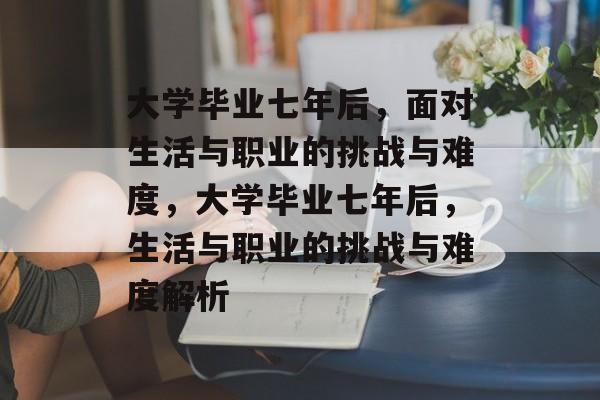 大学毕业七年后，面对生活与职业的挑战与难度，大学毕业七年后，生活与职业的挑战与难度解析