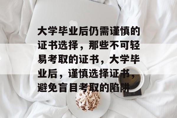 大学毕业后仍需谨慎的证书选择，那些不可轻易考取的证书，大学毕业后，谨慎选择证书，避免盲目考取的陷阱