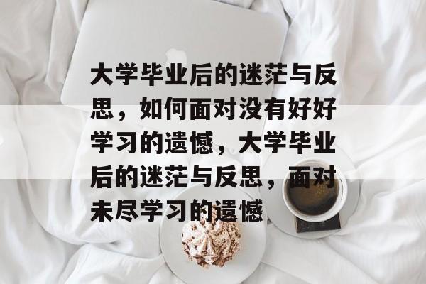 大学毕业后的迷茫与反思，如何面对没有好好学习的遗憾，大学毕业后的迷茫与反思，面对未尽学习的遗憾