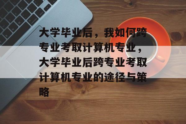 大学毕业后，我如何跨专业考取计算机专业，大学毕业后跨专业考取计算机专业的途径与策略