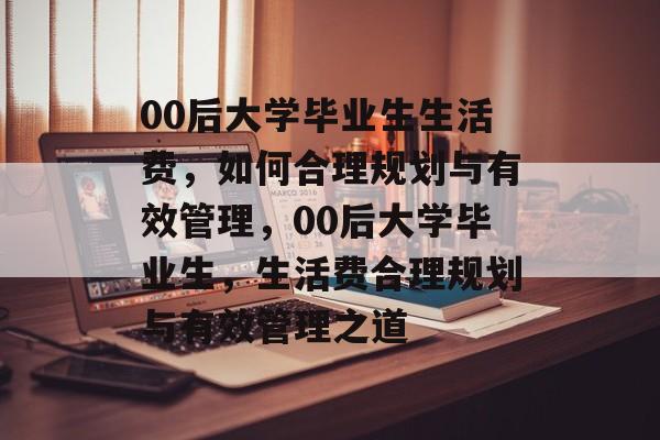 00后大学毕业生生活费，如何合理规划与有效管理，00后大学毕业生，生活费合理规划与有效管理之道