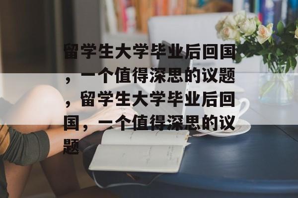 留学生大学毕业后回国，一个值得深思的议题，留学生大学毕业后回国，一个值得深思的议题