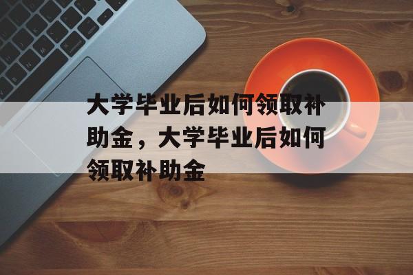 大学毕业后如何领取补助金，大学毕业后如何领取补助金