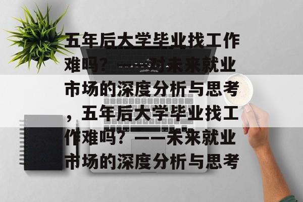 五年后大学毕业找工作难吗？——对未来就业市场的深度分析与思考，五年后大学毕业找工作难吗？——未来就业市场的深度分析与思考