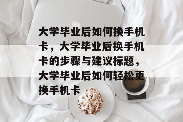 大学毕业后如何换手机卡，大学毕业后换手机卡的步骤与建议标题，大学毕业后如何轻松更换手机卡