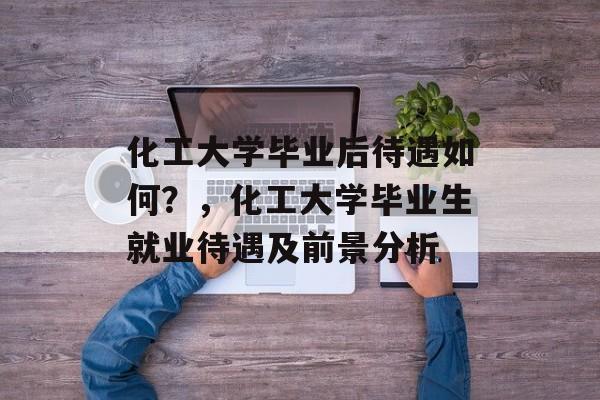 化工大学毕业后待遇如何？，化工大学毕业生就业待遇及前景分析