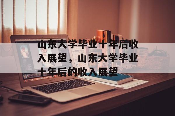 山东大学毕业十年后收入展望，山东大学毕业十年后的收入展望