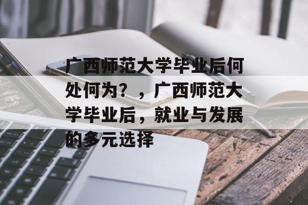 广西师范大学毕业后何处何为？，广西师范大学毕业后，就业与发展的多元选择