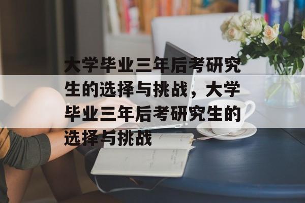 大学毕业三年后考研究生的选择与挑战，大学毕业三年后考研究生的选择与挑战