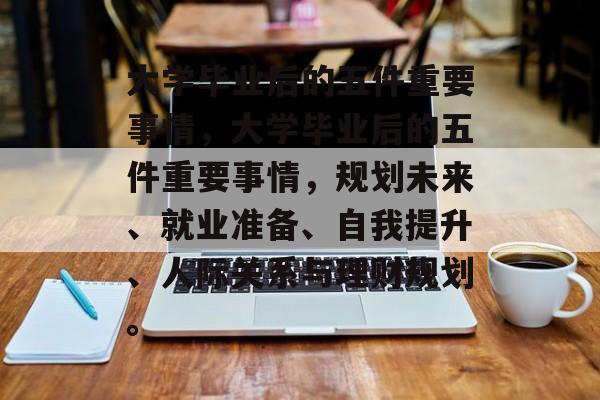 大学毕业后的五件重要事情，大学毕业后的五件重要事情，规划未来、就业准备、自我提升、人际关系与理财规划。