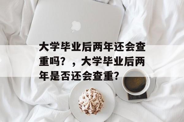 大学毕业后两年还会查重吗？，大学毕业后两年是否还会查重？