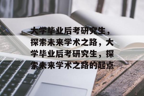 大学毕业后考研究生，探索未来学术之路，大学毕业后考研究生，探索未来学术之路的起点