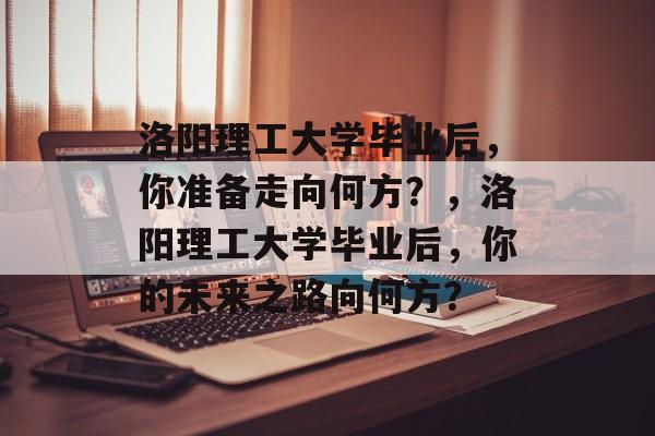 洛阳理工大学毕业后，你准备走向何方？，洛阳理工大学毕业后，你的未来之路向何方？