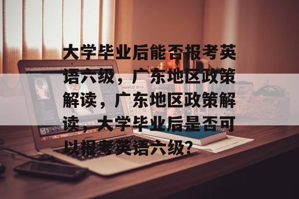 大学毕业后能否报考英语六级，广东地区政策解读，广东地区政策解读，大学毕业后是否可以报考英语六级？