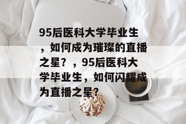 95后医科大学毕业生，如何成为璀璨的直播之星？，95后医科大学毕业生，如何闪耀成为直播之星？