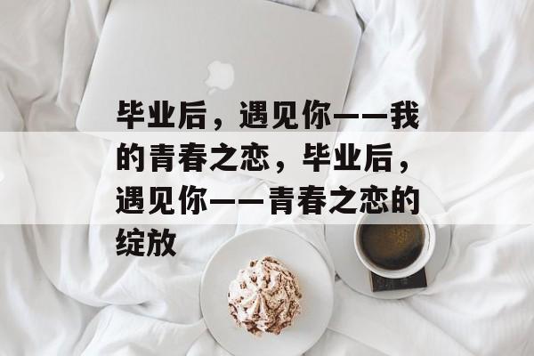 毕业后，遇见你——我的青春之恋，毕业后，遇见你——青春之恋的绽放