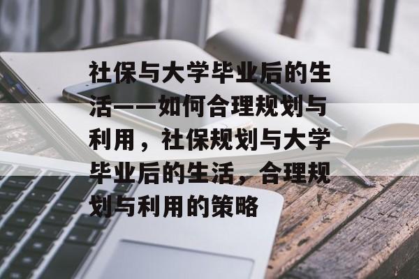 社保与大学毕业后的生活——如何合理规划与利用，社保规划与大学毕业后的生活，合理规划与利用的策略