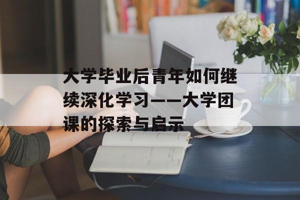 大学毕业后青年如何继续深化学习——大学团课的探索与启示