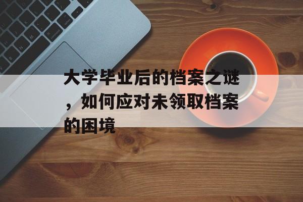 大学毕业后的档案之谜，如何应对未领取档案的困境