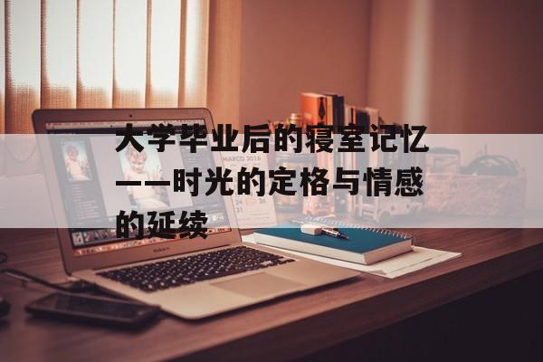 大学毕业后的寝室记忆——时光的定格与情感的延续