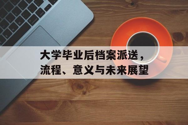 大学毕业后档案派送，流程、意义与未来展望