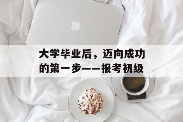 大学毕业后，迈向成功的第一步——报考初级