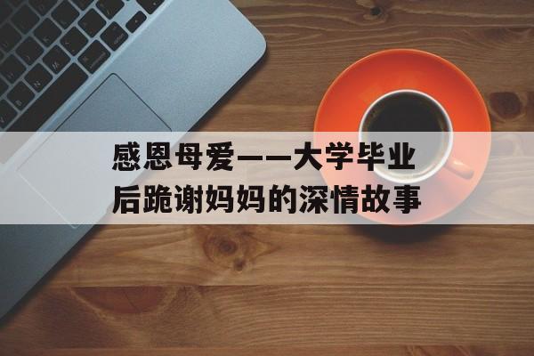 感恩母爱——大学毕业后跪谢妈妈的深情故事