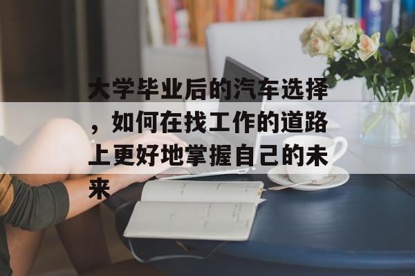 大学毕业后的汽车选择，如何在找工作的道路上更好地掌握自己的未来