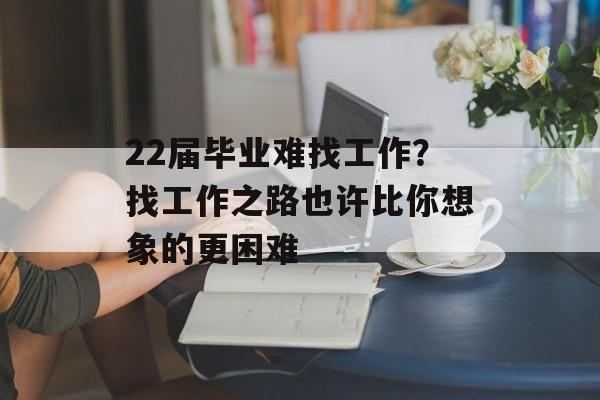 22届毕业难找工作？找工作之路也许比你想象的更困难