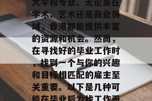 香港作为中国的特别行政区，拥有众多优秀的大学和专业。无论是在学术、艺术还是商业领域，香港都能提供丰富的资源和机会。然而，在寻找好的毕业工作时，找到一个与你的兴趣和目标相匹配的雇主至关重要。以下是几种可能在毕业后为找工作而努力的学生们需要考虑的因素。