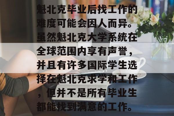 魁北克毕业后找工作的难度可能会因人而异。虽然魁北克大学系统在全球范围内享有声誉，并且有许多国际学生选择在魁北克求学和工作，但并不是所有毕业生都能找到满意的工作。