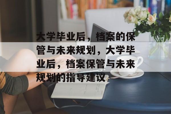 大学毕业后，档案的保管与未来规划，大学毕业后，档案保管与未来规划的指导建议