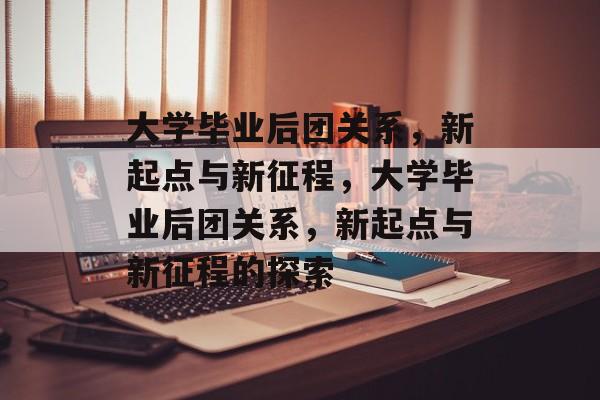 大学毕业后团关系，新起点与新征程，大学毕业后团关系，新起点与新征程的探索