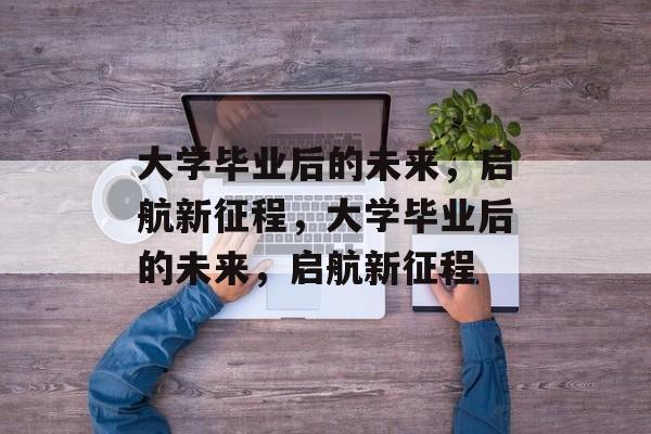 大学毕业后的未来，启航新征程，大学毕业后的未来，启航新征程