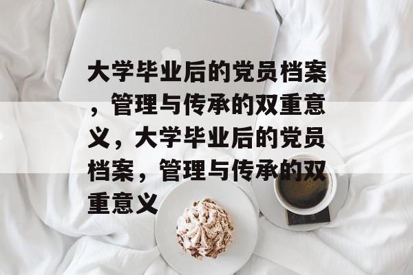 大学毕业后的党员档案，管理与传承的双重意义，大学毕业后的党员档案，管理与传承的双重意义