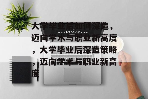 大学毕业后如何深造，迈向学术与职业新高度，大学毕业后深造策略，迈向学术与职业新高度