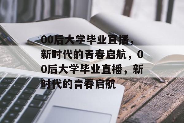 00后大学毕业直播，新时代的青春启航，00后大学毕业直播，新时代的青春启航