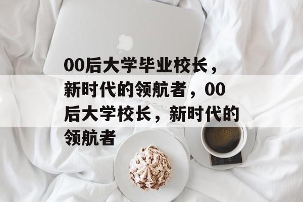 00后大学毕业校长，新时代的领航者，00后大学校长，新时代的领航者