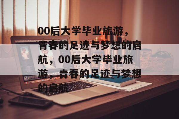 00后大学毕业旅游，青春的足迹与梦想的启航，00后大学毕业旅游，青春的足迹与梦想的启航