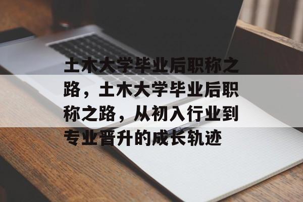 土木大学毕业后职称之路，土木大学毕业后职称之路，从初入行业到专业晋升的成长轨迹