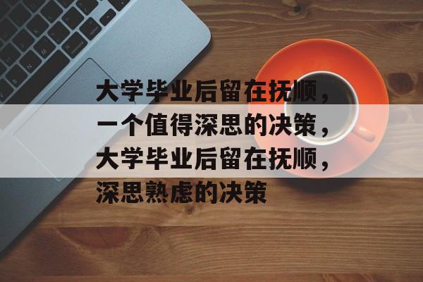 大学毕业后留在抚顺，一个值得深思的决策，大学毕业后留在抚顺，深思熟虑的决策