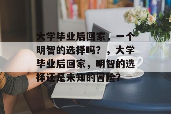 大学毕业后回家，一个明智的选择吗？，大学毕业后回家，明智的选择还是未知的冒险？