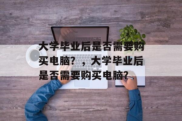 大学毕业后是否需要购买电脑？，大学毕业后是否需要购买电脑？