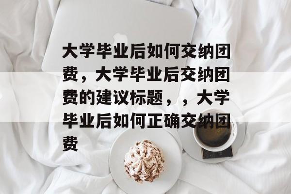 大学毕业后如何交纳团费，大学毕业后交纳团费的建议标题，，大学毕业后如何正确交纳团费