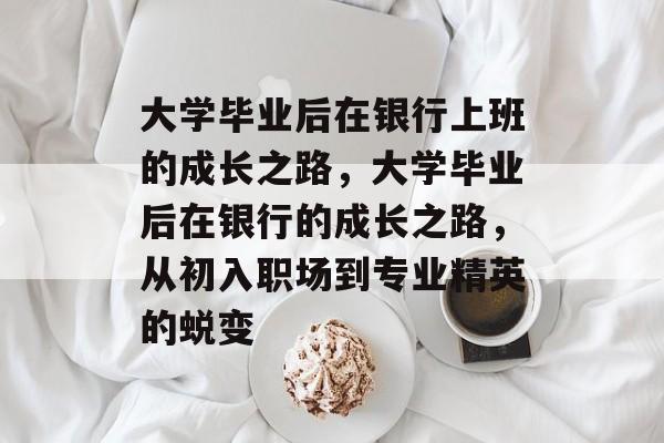 大学毕业后在银行上班的成长之路，大学毕业后在银行的成长之路，从初入职场到专业精英的蜕变