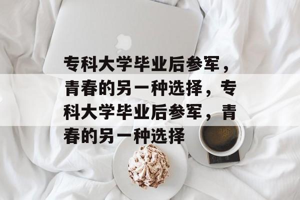 专科大学毕业后参军，青春的另一种选择，专科大学毕业后参军，青春的另一种选择